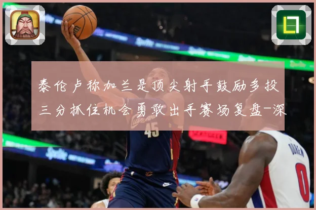 泰伦卢称加兰是顶尖射手鼓励多投三分抓住机会勇敢出手赛场复盘-深度解析