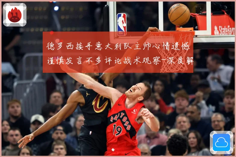 德罗西接手意大利队主帅心情遗憾谨慎发言不多评论战术观察-深度解析