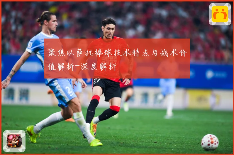 聚焦以萨托棒球技术特点与战术价值解析-深度解析