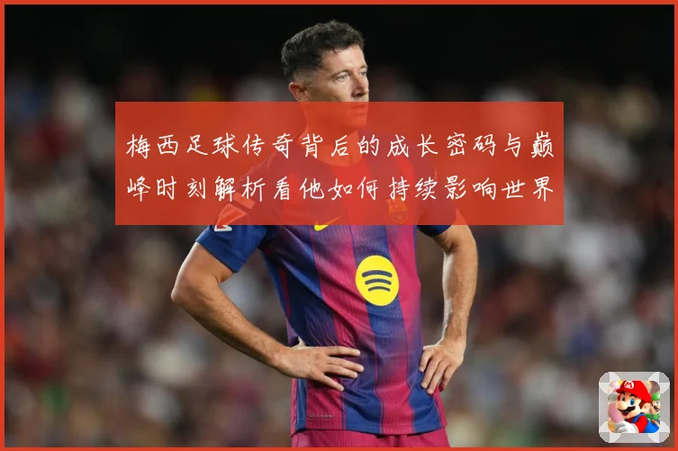 梅西足球传奇背后的成长密码与巅峰时刻解析看他如何持续影响世界足坛-深度解析