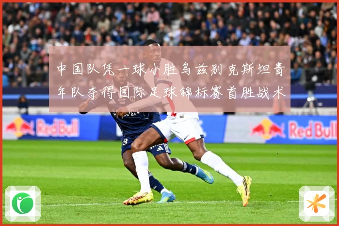 中国队凭一球小胜乌兹别克斯坦青年队夺得国际足球锦标赛首胜战术观察-深度解析