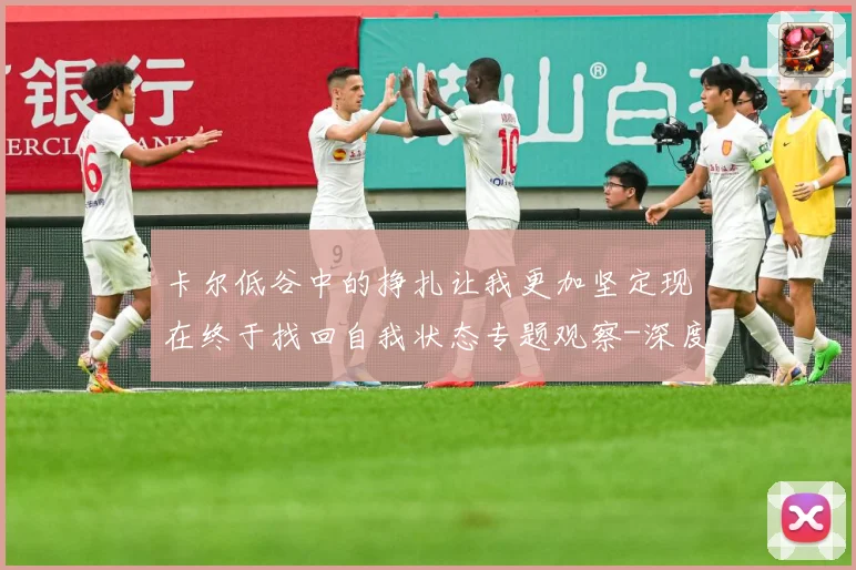 卡尔低谷中的挣扎让我更加坚定现在终于找回自我状态专题观察-深度解析