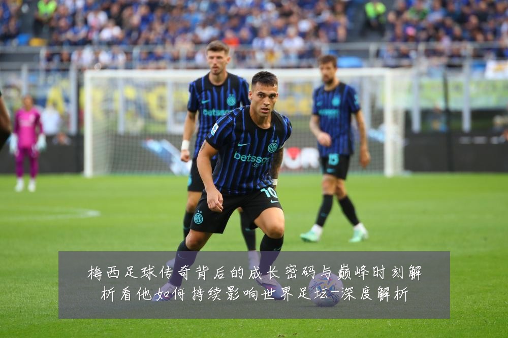梅西足球传奇背后的成长密码与巅峰时刻解析看他如何持续影响世界足坛-深度解析