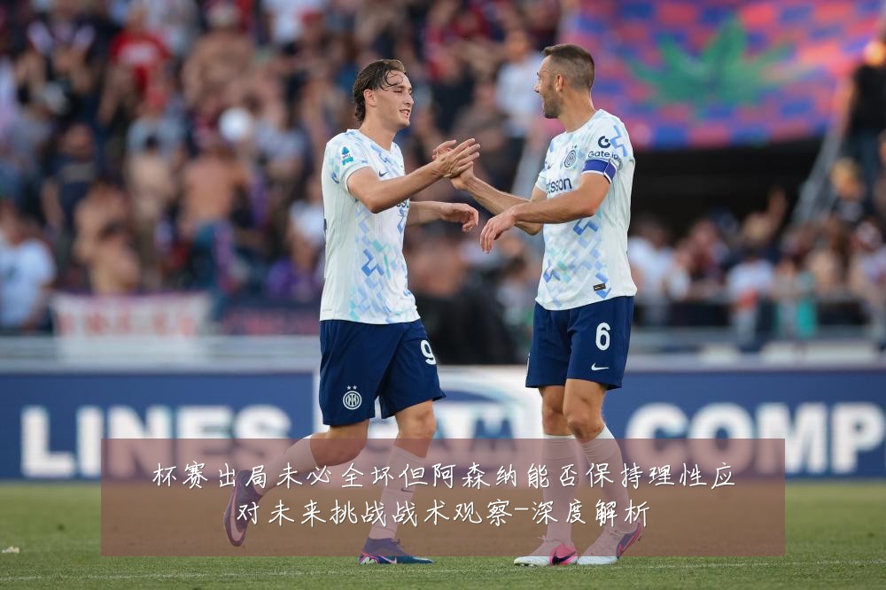杯赛出局未必全坏但阿森纳能否保持理性应对未来挑战战术观察-深度解析