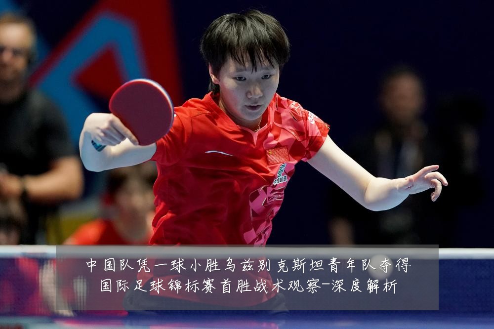 中国队凭一球小胜乌兹别克斯坦青年队夺得国际足球锦标赛首胜战术观察-深度解析