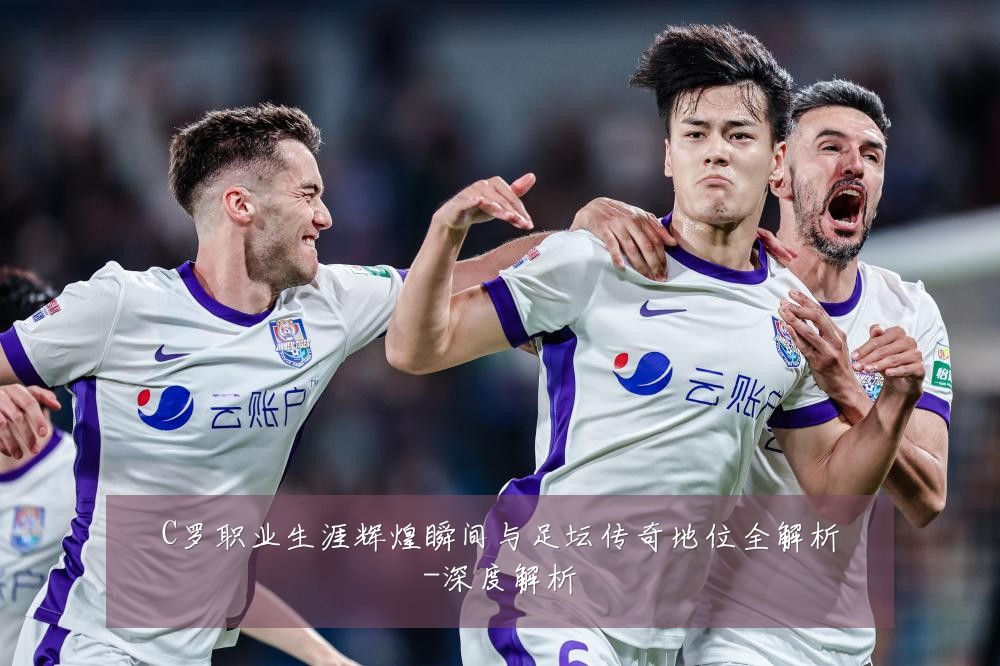 C罗职业生涯辉煌瞬间与足坛传奇地位全解析-深度解析